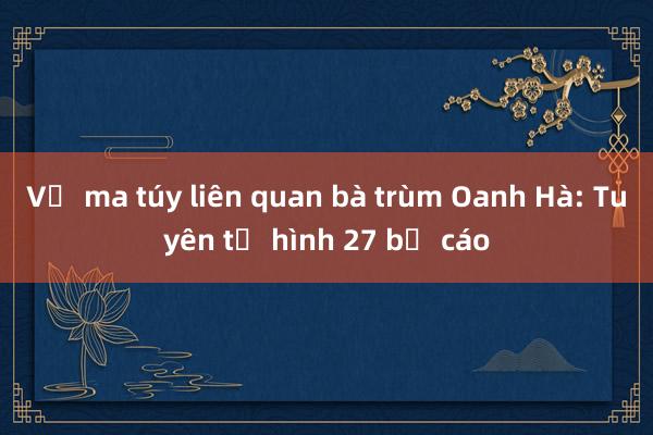 Vụ ma túy liên quan bà trùm Oanh Hà: Tuyên tử hình 27 bị cáo