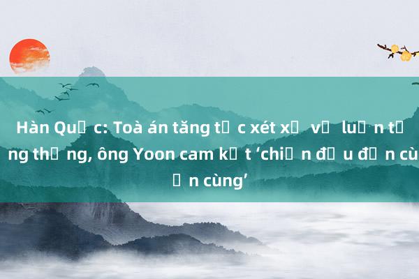 Hàn Quốc: Toà án tăng tốc xét xử vụ luận tội tổng thống， ông Yoon cam kết ‘chiến đấu đến cùng’