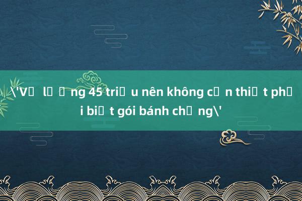 'Vợ lương 45 triệu nên không cần thiết phải biết gói bánh chưng'