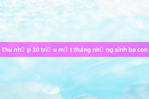 Thu nhập 30 triệu một tháng nhưng sinh ba con