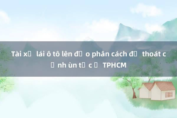 Tài xế lái ô tô lên đảo phân cách để thoát cảnh ùn tắc ở TPHCM