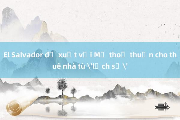 El Salvador đề xuất với Mỹ thoả thuận cho thuê nhà tù 'lịch sử'