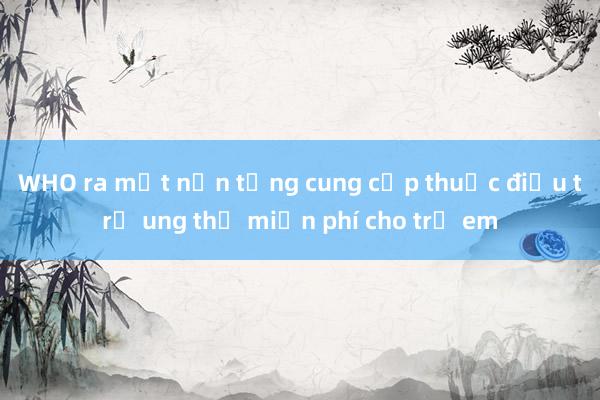 WHO ra mắt nền tảng cung cấp thuốc điều trị ung thư miễn phí cho trẻ em